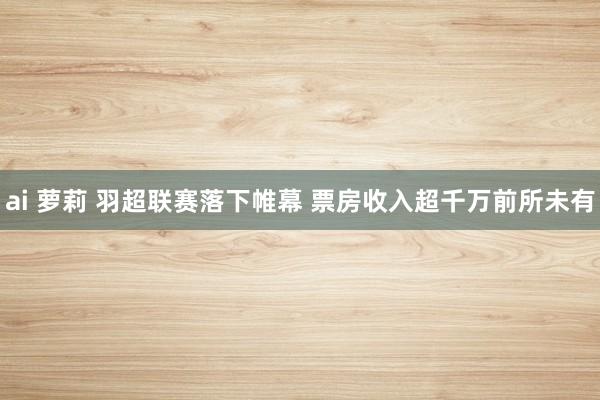 ai 萝莉 羽超联赛落下帷幕 票房收入超千万前所未有