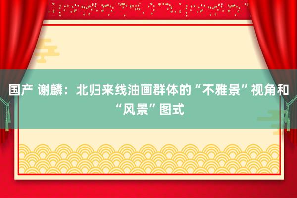 国产 谢麟：北归来线油画群体的“不雅景”视角和“风景”图式