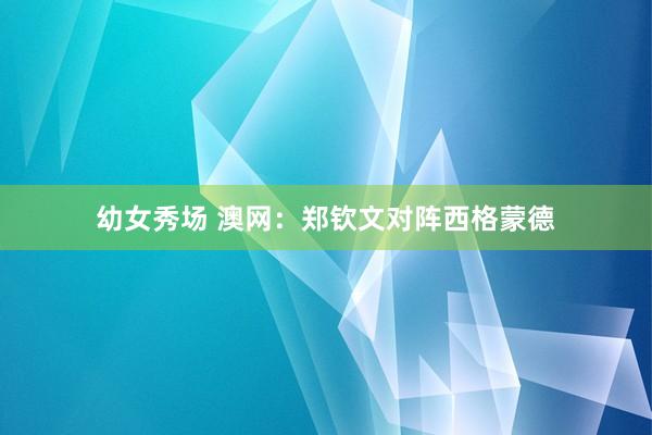 幼女秀场 澳网：郑钦文对阵西格蒙德