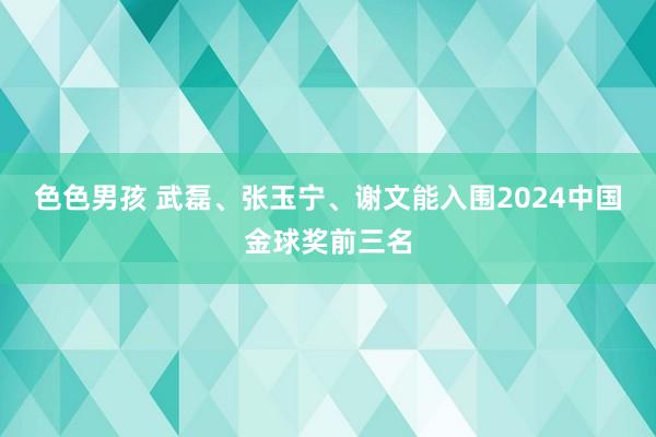 色色男孩 武磊、张玉宁、谢文能入围2024中国金球奖前三名