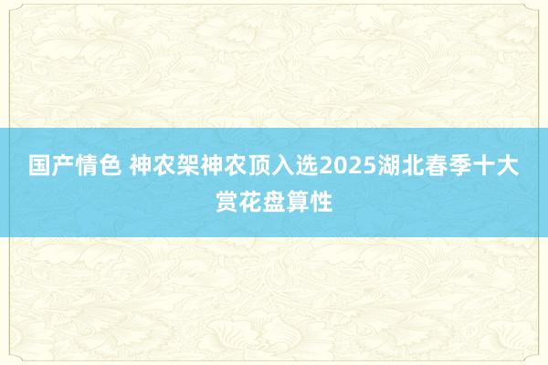 国产情色 神农架神农顶入选2025湖北春季十大赏花盘算性