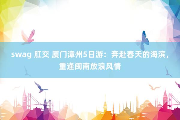 swag 肛交 厦门漳州5日游：奔赴春天的海滨，重逢闽南放浪风情