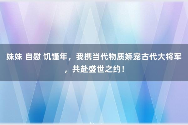妹妹 自慰 饥馑年，我携当代物质娇宠古代大将军，共赴盛世之约！