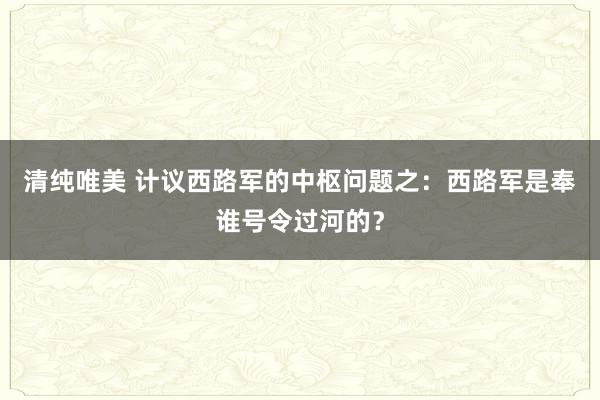 清纯唯美 计议西路军的中枢问题之：西路军是奉谁号令过河的？