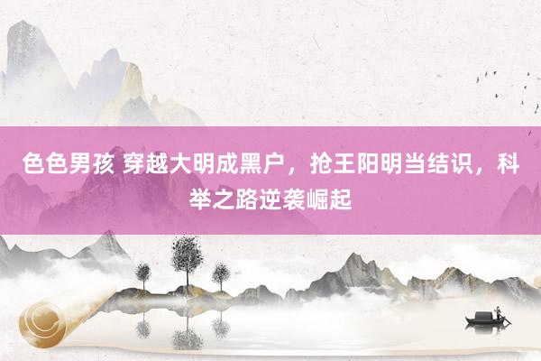 色色男孩 穿越大明成黑户，抢王阳明当结识，科举之路逆袭崛起