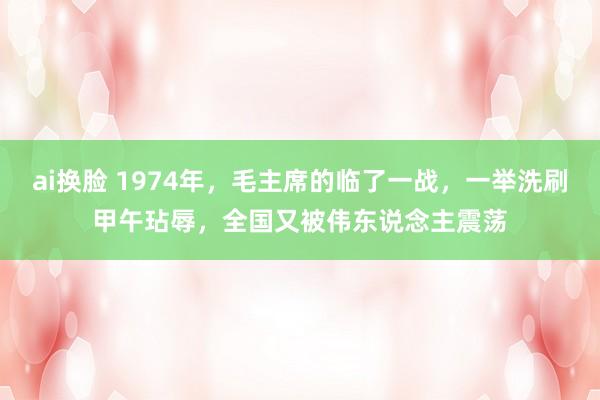 ai换脸 1974年，毛主席的临了一战，一举洗刷甲午玷辱，全国又被伟东说念主震荡