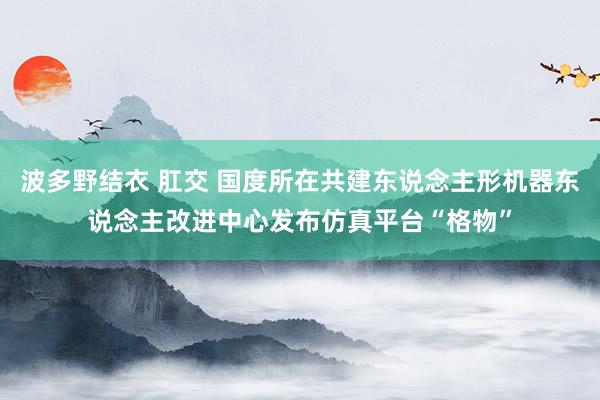 波多野结衣 肛交 国度所在共建东说念主形机器东说念主改进中心发布仿真平台“格物”