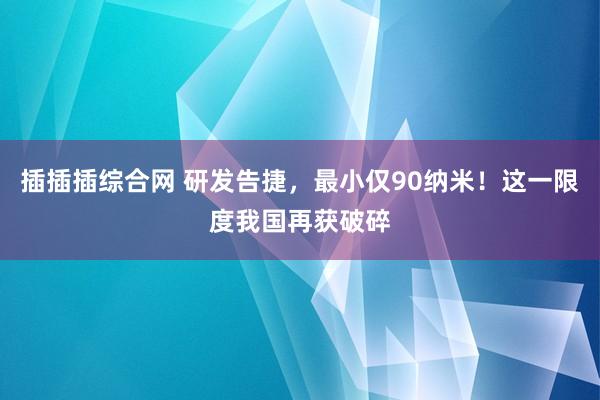 插插插综合网 研发告捷，最小仅90纳米！这一限度我国再获破碎