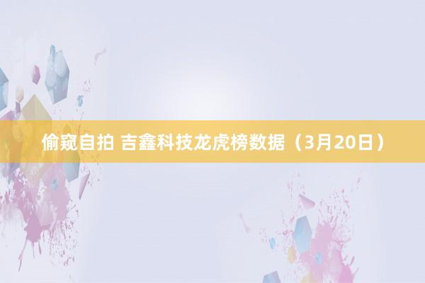 偷窥自拍 吉鑫科技龙虎榜数据（3月20日）