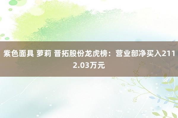 紫色面具 萝莉 晋拓股份龙虎榜：营业部净买入2112.03万元