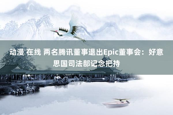 动漫 在线 两名腾讯董事退出Epic董事会：好意思国司法部记念把持