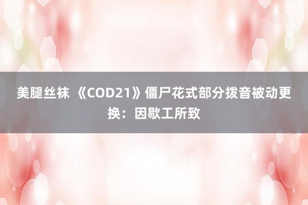美腿丝袜 《COD21》僵尸花式部分拨音被动更换：因歇工所致