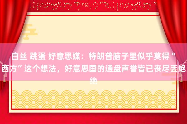 白丝 跳蛋 好意思媒：特朗普脑子里似乎莫得“西方”这个想法，好意思国的通盘声誉皆已丧尽丢绝