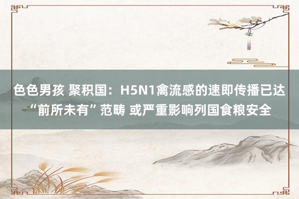 色色男孩 聚积国：H5N1禽流感的速即传播已达“前所未有”范畴 或严重影响列国食粮安全