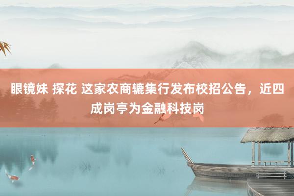 眼镜妹 探花 这家农商辘集行发布校招公告，近四成岗亭为金融科技岗