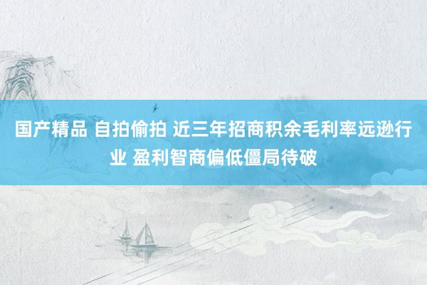 国产精品 自拍偷拍 近三年招商积余毛利率远逊行业 盈利智商偏低僵局待破
