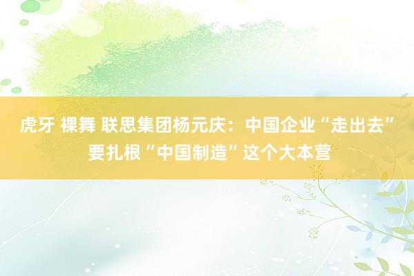 虎牙 裸舞 联思集团杨元庆：中国企业“走出去” 要扎根“中国制造”这个大本营