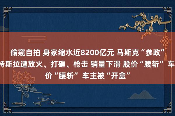 偷窥自拍 身家缩水近8200亿元 马斯克“参政”引火烧身！特斯拉遭放火、打砸、枪击 销量下滑 股价“腰斩” 车主被“开盒”