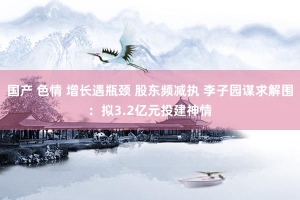 国产 色情 增长遇瓶颈 股东频减执 李子园谋求解围：拟3.2亿元投建神情