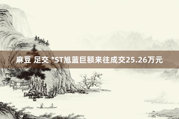 麻豆 足交 *ST旭蓝巨额来往成交25.26万元