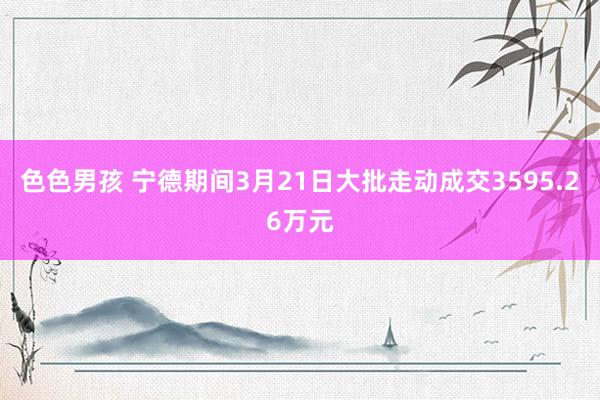 色色男孩 宁德期间3月21日大批走动成交3595.26万元