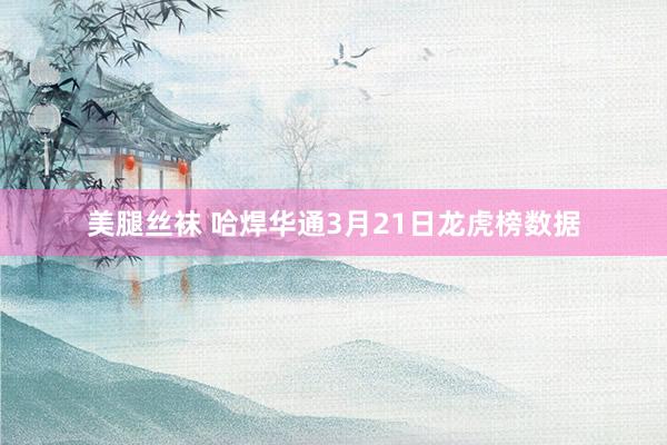 美腿丝袜 哈焊华通3月21日龙虎榜数据