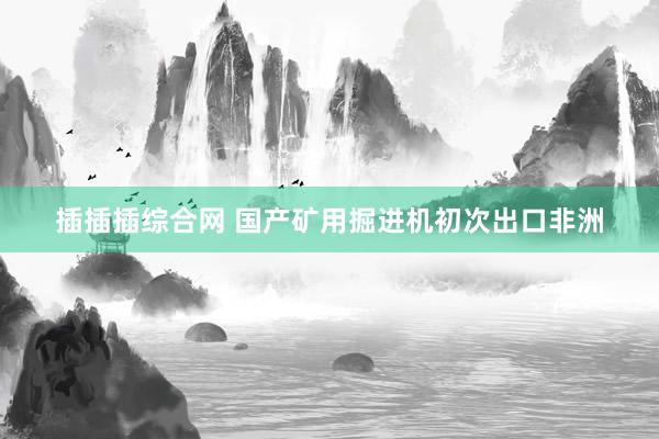 插插插综合网 国产矿用掘进机初次出口非洲