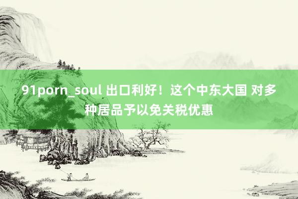 91porn_soul 出口利好！这个中东大国 对多种居品予以免关税优惠