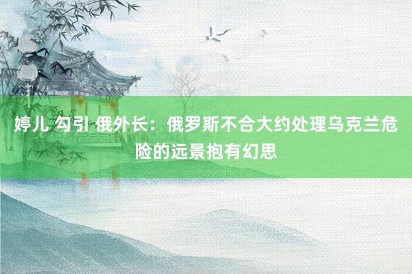 婷儿 勾引 俄外长：俄罗斯不合大约处理乌克兰危险的远景抱有幻思