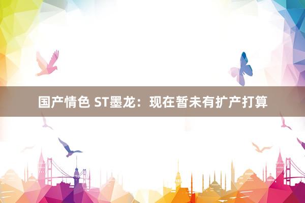 国产情色 ST墨龙：现在暂未有扩产打算