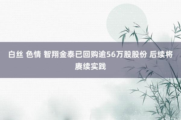 白丝 色情 智翔金泰已回购逾56万股股份 后续将赓续实践