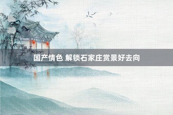 国产情色 解锁石家庄赏景好去向