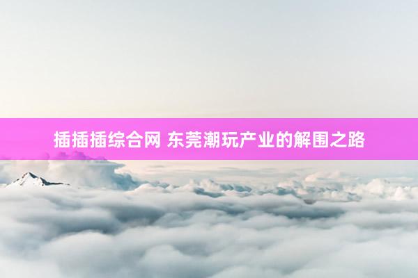 插插插综合网 东莞潮玩产业的解围之路