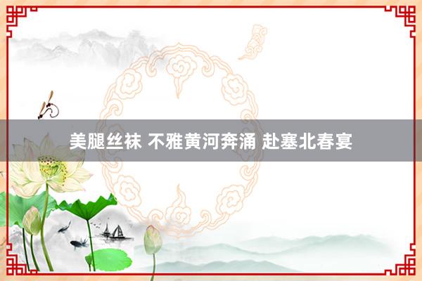 美腿丝袜 不雅黄河奔涌 赴塞北春宴