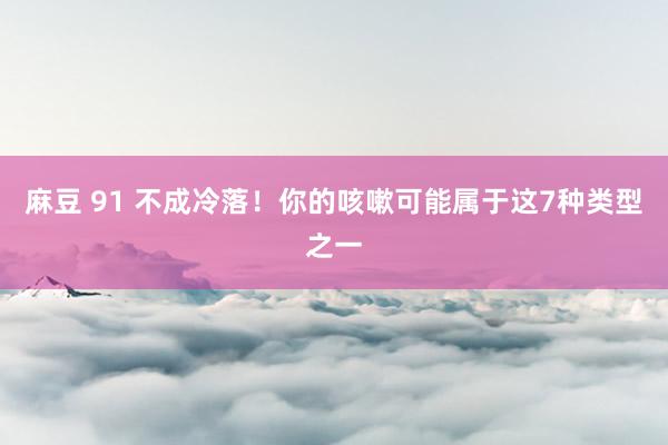 麻豆 91 不成冷落！你的咳嗽可能属于这7种类型之一