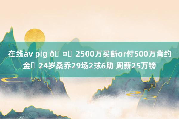 在线av pig 🤔2500万买断or付500万背约金❓24岁桑乔29场2球6助 周薪25万镑