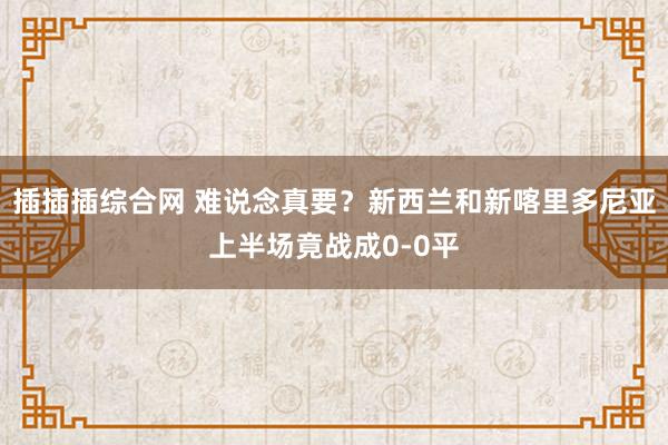 插插插综合网 难说念真要？新西兰和新喀里多尼亚上半场竟战成0-0平