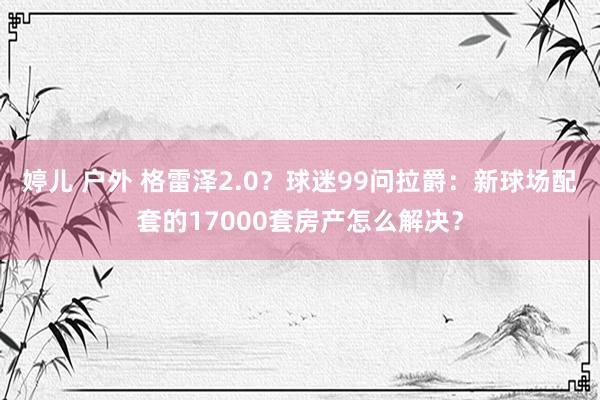 婷儿 户外 格雷泽2.0？球迷99问拉爵：新球场配套的17000套房产怎么解决？