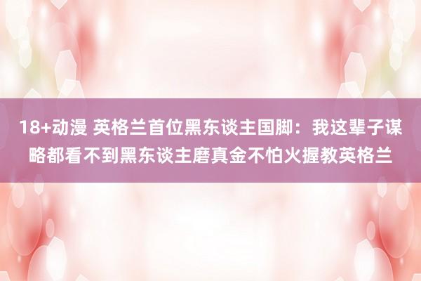 18+动漫 英格兰首位黑东谈主国脚：我这辈子谋略都看不到黑东谈主磨真金不怕火握教英格兰