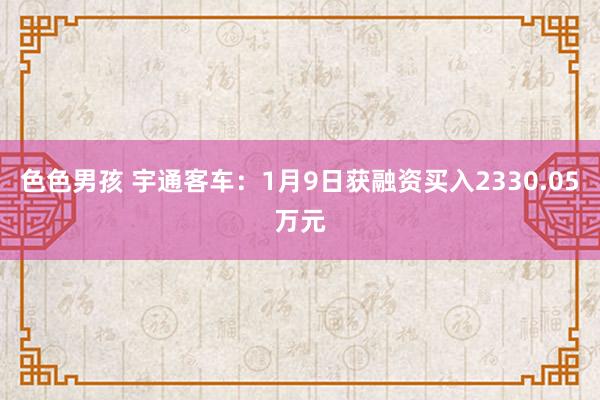 色色男孩 宇通客车：1月9日获融资买入2330.05万元