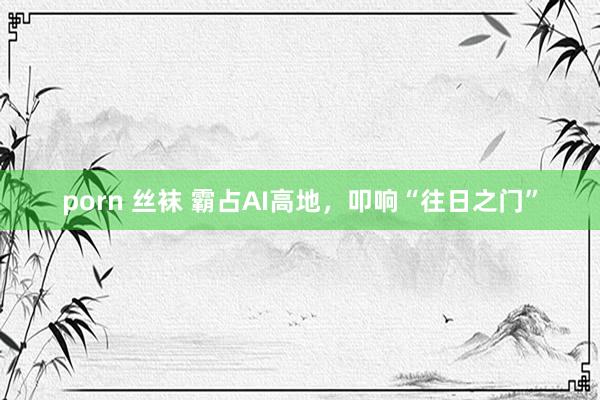 porn 丝袜 霸占AI高地，叩响“往日之门”