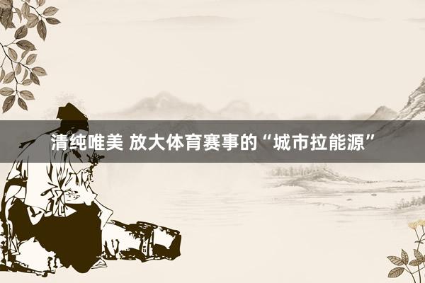 清纯唯美 放大体育赛事的“城市拉能源”