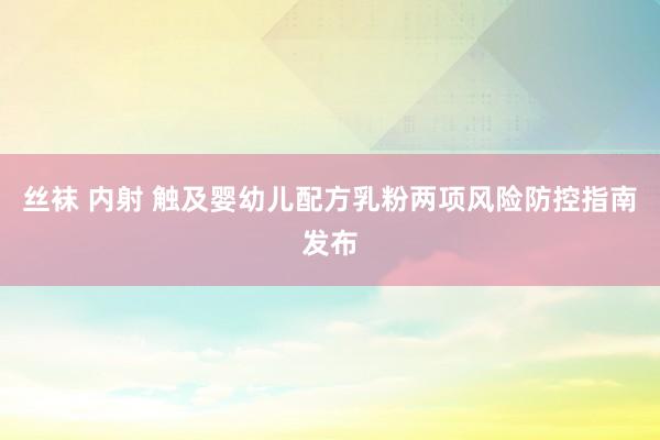 丝袜 内射 触及婴幼儿配方乳粉两项风险防控指南发布