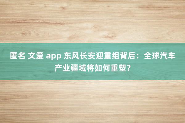 匿名 文爱 app 东风长安迎重组背后：全球汽车产业疆域将如何重塑？