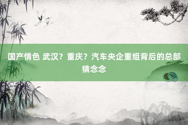 国产情色 武汉？重庆？汽车央企重组背后的总部猜念念
