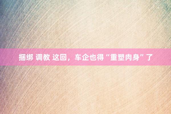 捆绑 调教 这回，车企也得“重塑肉身”了