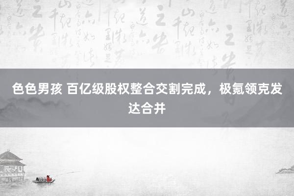 色色男孩 百亿级股权整合交割完成，极氪领克发达合并