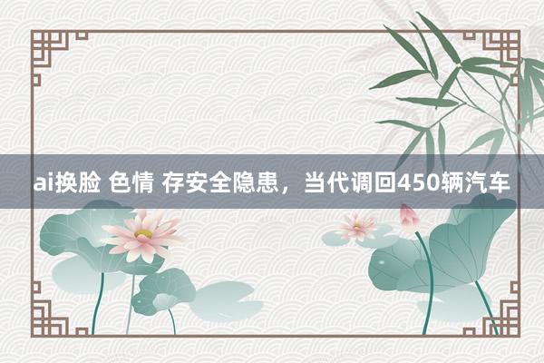 ai换脸 色情 存安全隐患，当代调回450辆汽车