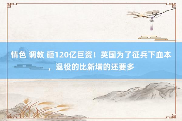 情色 调教 砸120亿巨资！英国为了征兵下血本，退役的比新增的还要多