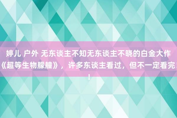 婷儿 户外 无东谈主不知无东谈主不晓的白金大作《超等生物艨艟》，许多东谈主看过，但不一定看完！